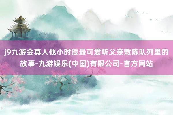 j9九游会真人他小时辰最可爱听父亲敷陈队列里的故事-九游娱乐(中国)有限公司-官方网站