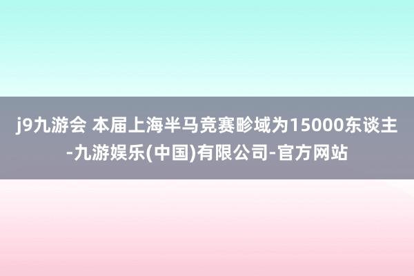 j9九游会　 本届上海半马竞赛畛域为15000东谈主-九游娱乐(中国)有限公司-官方网站