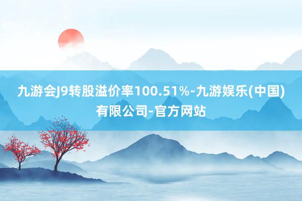 九游会J9转股溢价率100.51%-九游娱乐(中国)有限公司-官方网站