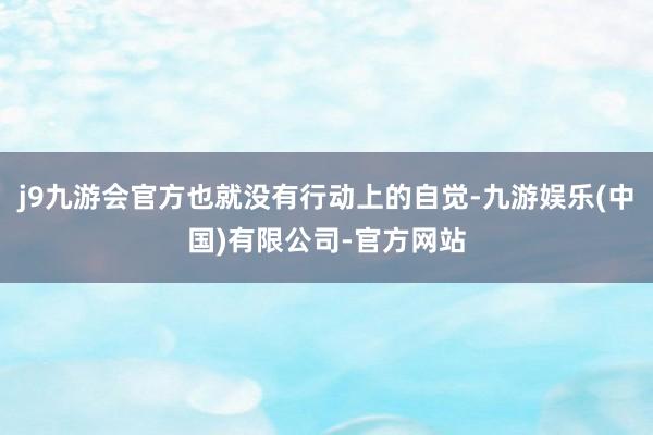 j9九游会官方也就没有行动上的自觉-九游娱乐(中国)有限公司-官方网站