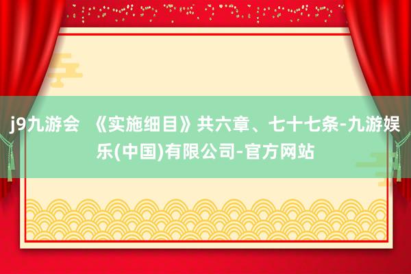 j9九游会  《实施细目》共六章、七十七条-九游娱乐(中国)有限公司-官方网站