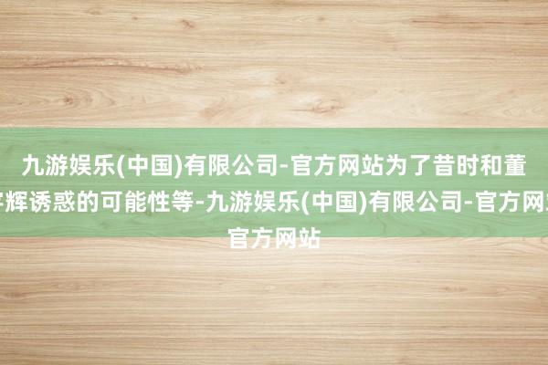 九游娱乐(中国)有限公司-官方网站为了昔时和董宇辉诱惑的可能性等-九游娱乐(中国)有限公司-官方网站