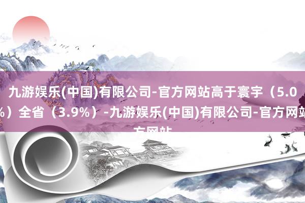 九游娱乐(中国)有限公司-官方网站高于寰宇（5.0%）全省（3.9%）-九游娱乐(中国)有限公司-官方网站