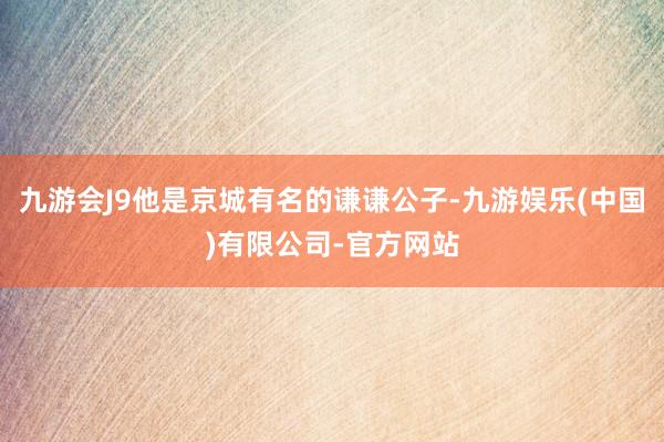 九游会J9他是京城有名的谦谦公子-九游娱乐(中国)有限公司-官方网站