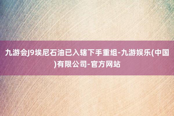 九游会J9埃尼石油已入辖下手重组-九游娱乐(中国)有限公司-官方网站