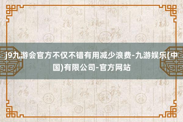 j9九游会官方不仅不错有用减少浪费-九游娱乐(中国)有限公司-官方网站