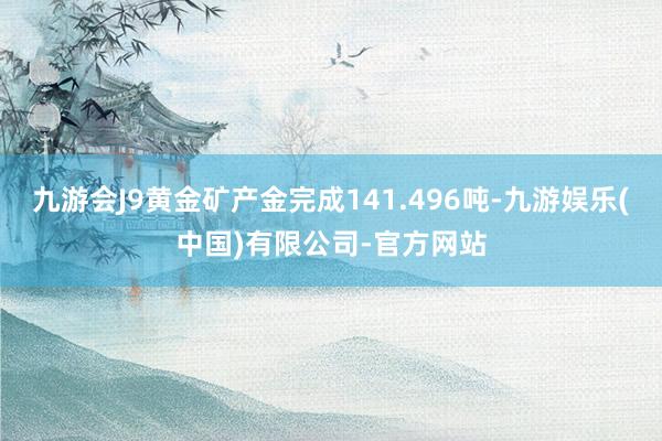 九游会J9黄金矿产金完成141.496吨-九游娱乐(中国)有限公司-官方网站