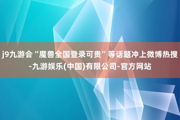 j9九游会“魔兽全国登录可贵”等话题冲上微博热搜-九游娱乐(中国)有限公司-官方网站