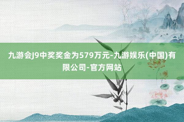 九游会J9中奖奖金为579万元-九游娱乐(中国)有限公司-官方网站