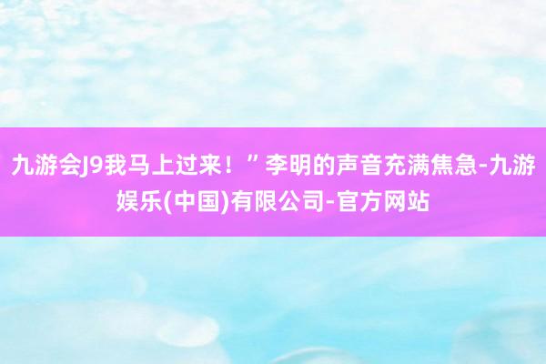 九游会J9我马上过来！”李明的声音充满焦急-九游娱乐(中国)有限公司-官方网站