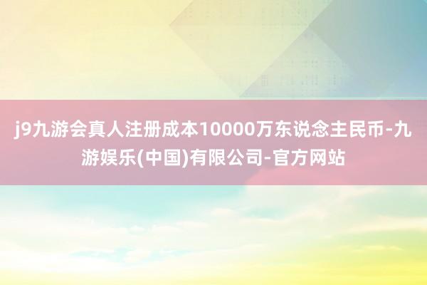 j9九游会真人注册成本10000万东说念主民币-九游娱乐(中国)有限公司-官方网站