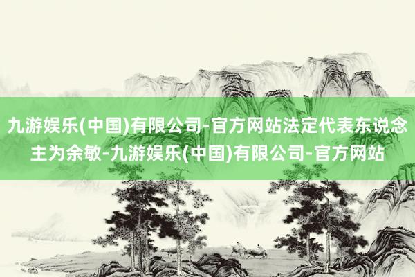 九游娱乐(中国)有限公司-官方网站法定代表东说念主为余敏-九游娱乐(中国)有限公司-官方网站