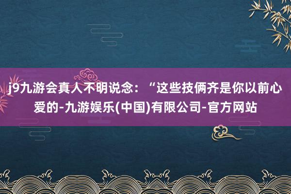 j9九游会真人不明说念：“这些技俩齐是你以前心爱的-九游娱乐(中国)有限公司-官方网站