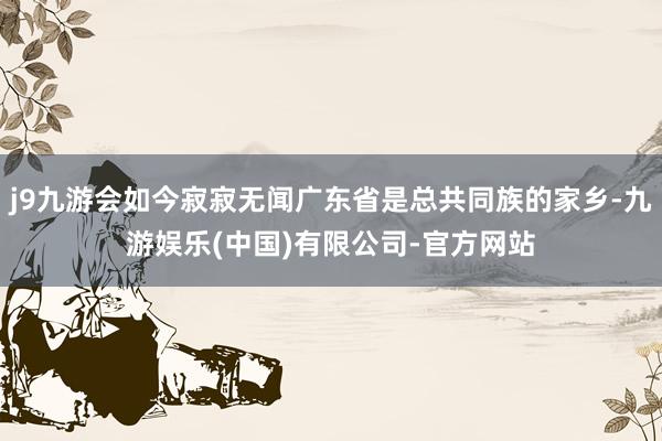 j9九游会如今寂寂无闻广东省是总共同族的家乡-九游娱乐(中国)有限公司-官方网站