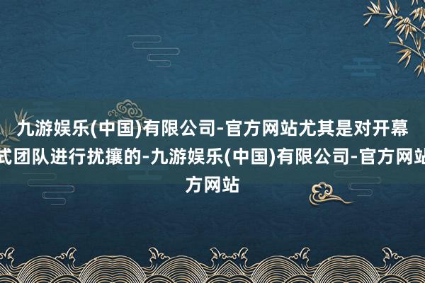 九游娱乐(中国)有限公司-官方网站尤其是对开幕式团队进行扰攘的-九游娱乐(中国)有限公司-官方网站