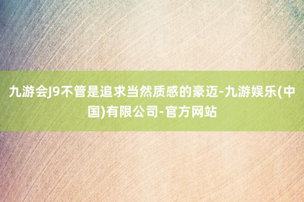 九游会J9不管是追求当然质感的豪迈-九游娱乐(中国)有限公司-官方网站