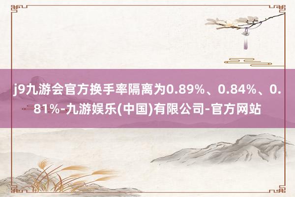 j9九游会官方换手率隔离为0.89%、0.84%、0.81%-九游娱乐(中国)有限公司-官方网站