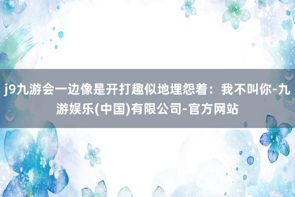 j9九游会一边像是开打趣似地埋怨着：我不叫你-九游娱乐(中国)有限公司-官方网站