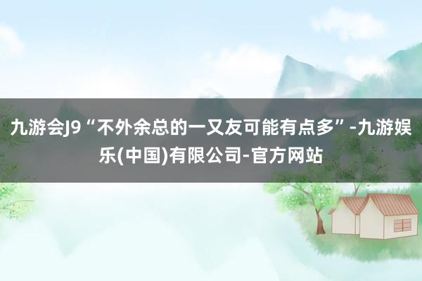 九游会J9“不外余总的一又友可能有点多”-九游娱乐(中国)有限公司-官方网站