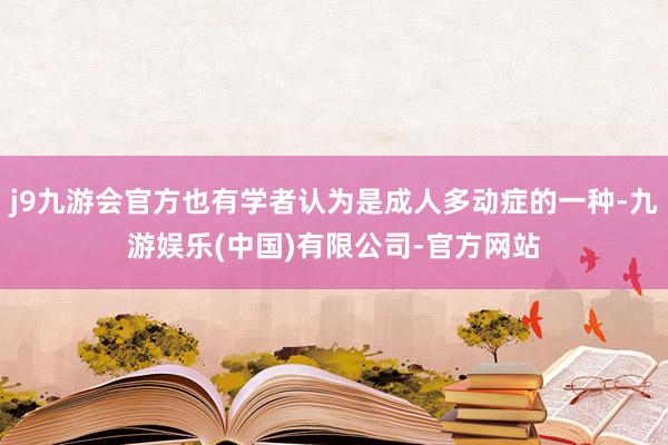 j9九游会官方也有学者认为是成人多动症的一种-九游娱乐(中国)有限公司-官方网站