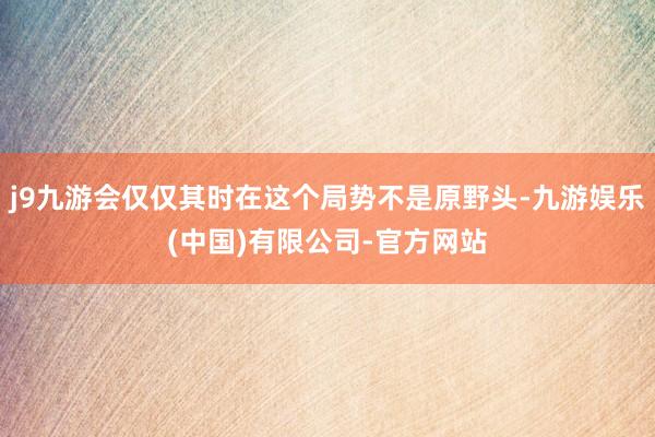 j9九游会仅仅其时在这个局势不是原野头-九游娱乐(中国)有限公司-官方网站