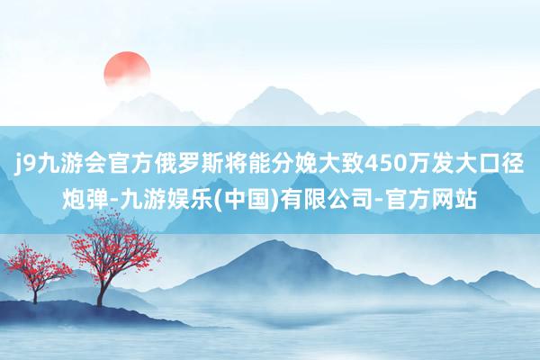 j9九游会官方俄罗斯将能分娩大致450万发大口径炮弹-九游娱乐(中国)有限公司-官方网站