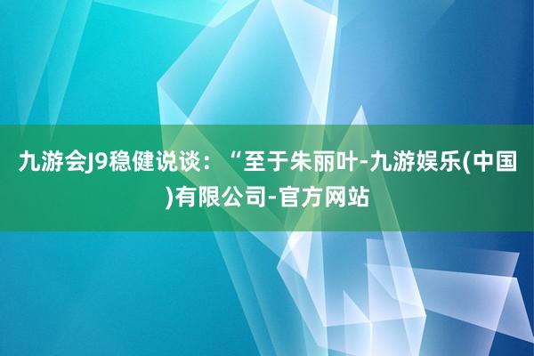 九游会J9稳健说谈：“至于朱丽叶-九游娱乐(中国)有限公司-官方网站