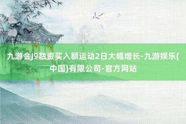 九游会J9融资买入额运动2日大幅增长-九游娱乐(中国)有限公司-官方网站