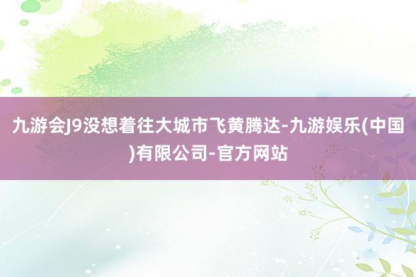 九游会J9没想着往大城市飞黄腾达-九游娱乐(中国)有限公司-官方网站