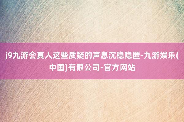 j9九游会真人这些质疑的声息沉稳隐匿-九游娱乐(中国)有限公司-官方网站