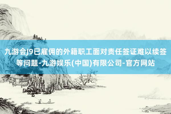 九游会J9已雇佣的外籍职工面对责任签证难以续签等问题-九游娱乐(中国)有限公司-官方网站