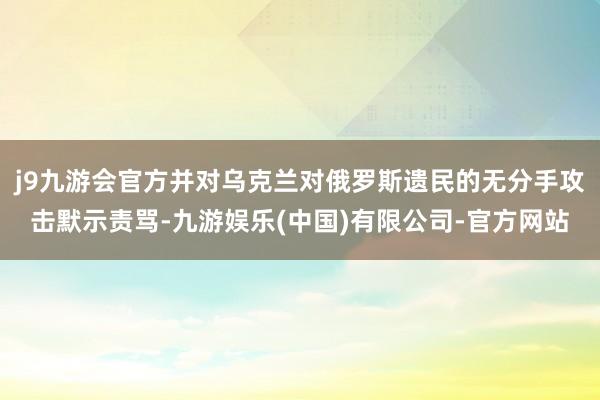 j9九游会官方并对乌克兰对俄罗斯遗民的无分手攻击默示责骂-九游娱乐(中国)有限公司-官方网站