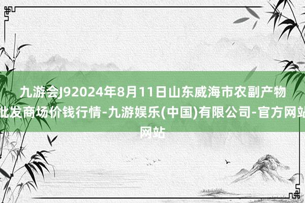 九游会J92024年8月11日山东威海市农副产物批发商场价钱行情-九游娱乐(中国)有限公司-官方网站