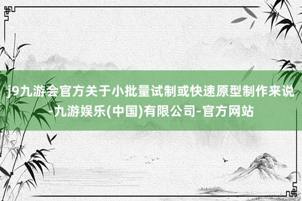 j9九游会官方关于小批量试制或快速原型制作来说-九游娱乐(中国)有限公司-官方网站