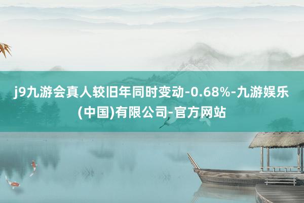 j9九游会真人较旧年同时变动-0.68%-九游娱乐(中国)有限公司-官方网站