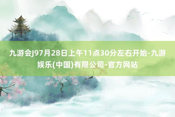 九游会J97月28日上午11点30分左右开始-九游娱乐(中国)有限公司-官方网站