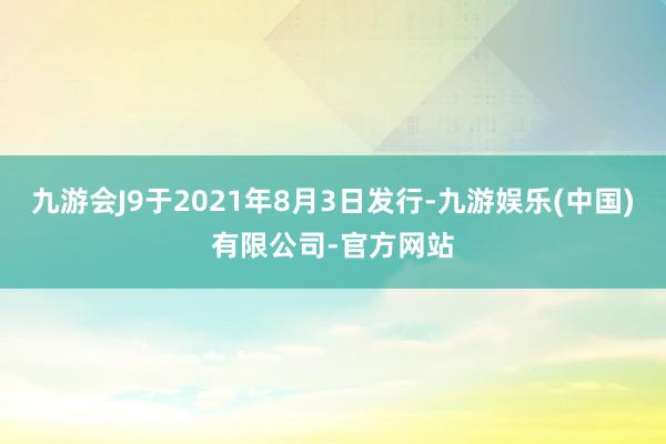 九游会J9于2021年8月3日发行-九游娱乐(中国)有限公司-官方网站