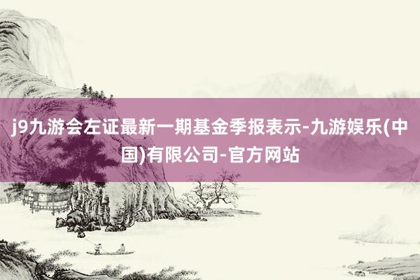 j9九游会左证最新一期基金季报表示-九游娱乐(中国)有限公司-官方网站