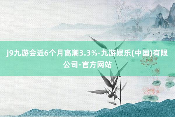 j9九游会近6个月高潮3.3%-九游娱乐(中国)有限公司-官方网站