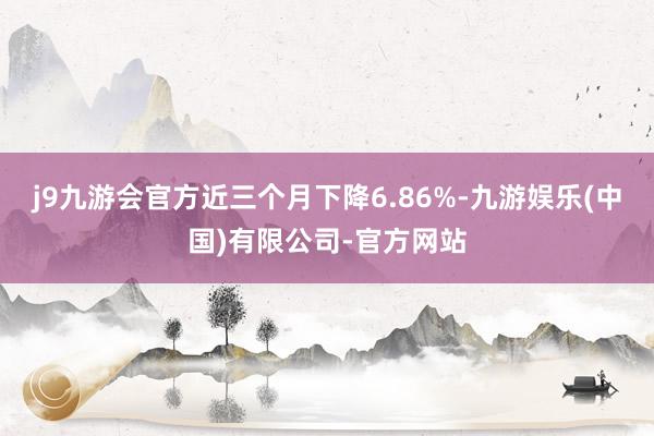 j9九游会官方近三个月下降6.86%-九游娱乐(中国)有限公司-官方网站