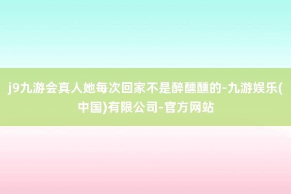 j9九游会真人她每次回家不是醉醺醺的-九游娱乐(中国)有限公司-官方网站