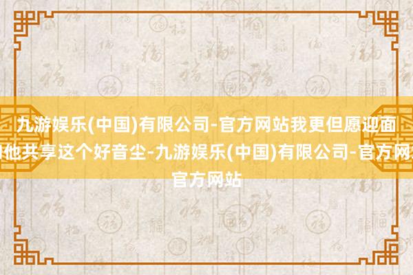 九游娱乐(中国)有限公司-官方网站我更但愿迎面和他共享这个好音尘-九游娱乐(中国)有限公司-官方网站