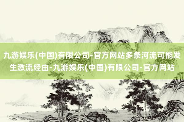 九游娱乐(中国)有限公司-官方网站多条河流可能发生激流经由-九游娱乐(中国)有限公司-官方网站