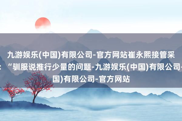 九游娱乐(中国)有限公司-官方网站崔永熙接管采访时说谈：“驯服说推行少量的问题-九游娱乐(中国)有限公司-官方网站