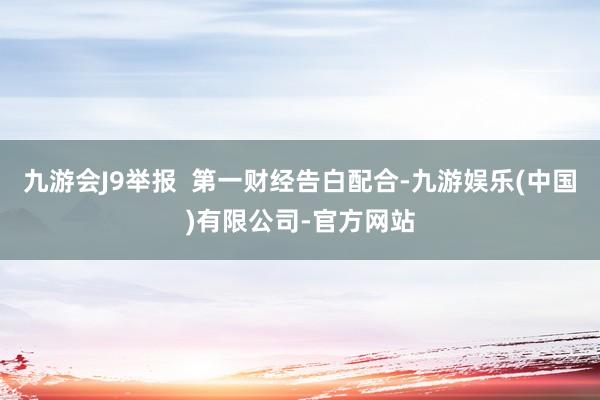 九游会J9举报  第一财经告白配合-九游娱乐(中国)有限公司-官方网站