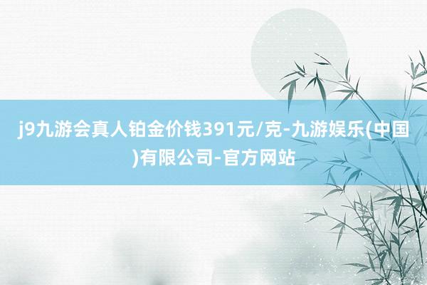 j9九游会真人铂金价钱391元/克-九游娱乐(中国)有限公司-官方网站