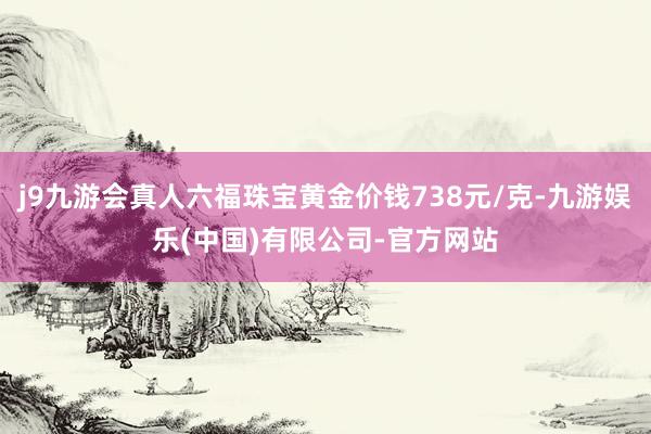 j9九游会真人六福珠宝黄金价钱738元/克-九游娱乐(中国)有限公司-官方网站