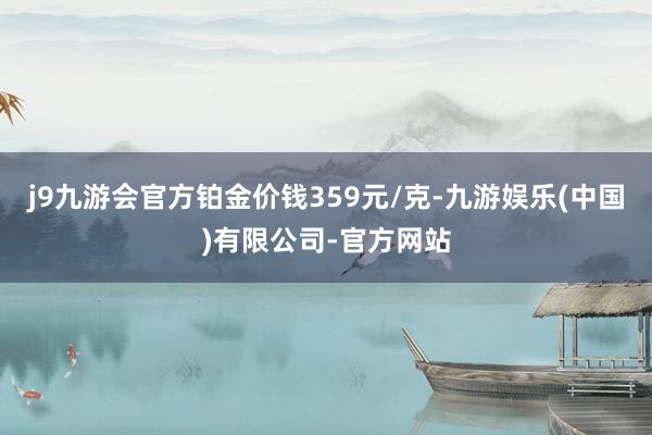 j9九游会官方铂金价钱359元/克-九游娱乐(中国)有限公司-官方网站