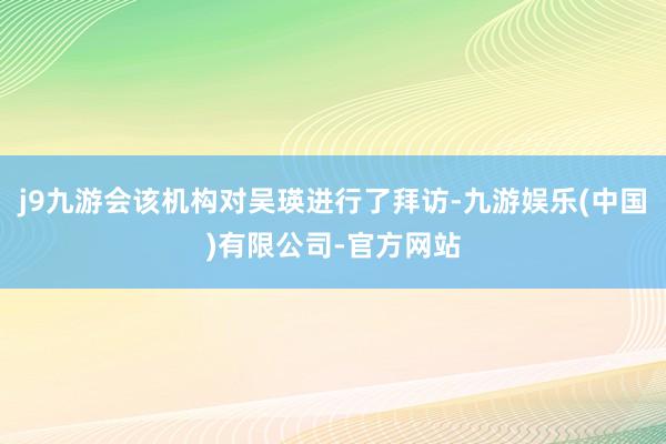 j9九游会该机构对吴瑛进行了拜访-九游娱乐(中国)有限公司-官方网站