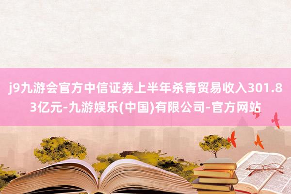 j9九游会官方中信证券上半年杀青贸易收入301.83亿元-九游娱乐(中国)有限公司-官方网站